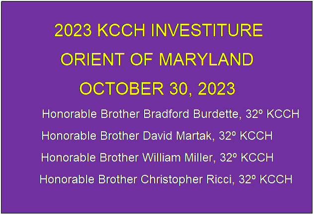 Text Box:  2023 KCCH INVESTITURE
ORIENT OF MARYLAND
OCTOBER 30, 2023
             Honorable Brother Bradford Burdette, 32 KCCH
Honorable Brother David Martak, 32 KCCH
Honorable Brother William Miller, 32 KCCH
     Honorable Brother Christopher Ricci, 32 KCCH
